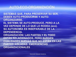 SISTEMAS QUE, PARA PRESERVAR SU SER, DEBEN AUTO-PRODUCIRSE Y AUTO-ORGANIZARSE. EL SISTEMA SE AUTO-PRODUCE, PERO A LA VEZ DEPENDE DE LO QUE LO RODEA (eco).  SU AUTONOMÍA ES INSEPARABLE DE LA DEPENDENCIA. ORGANIZACIÓN: LAS PARTES Y EL TODO ESTÁN RELACIONADOS, PERO SURGEN CUALIDADES NUEVAS QUE NO ESTÁN EN LAS PARTES AISLADAS: EMERGENCIAS ORGANIZACIONALES AUTO-ECO-ORGANIZACIÓN 