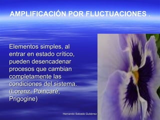 Elementos simples, al entrar en estado crítico, pueden desencadenar procesos que cambian completamente las condiciones del sistema. (Lorenz, Poincaré, Prigogine)  AMPLIFICACIÓN POR FLUCTUACIONES  . 