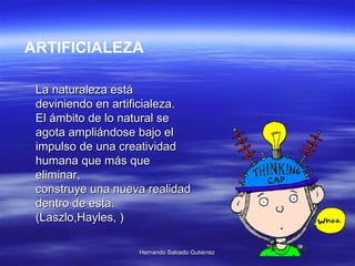 La naturaleza está deviniendo en artificialeza. El ámbito de lo natural se agota ampliándose bajo el impulso de una creatividad humana que más que eliminar, construye una nueva realidad dentro de esta. (Laszlo,Hayles, ) ARTIFICIALEZA 