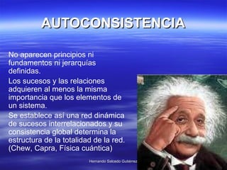 AUTOCONSISTENCIA No aparecen principios ni fundamentos ni jerarquías definidas.  Los sucesos y las relaciones adquieren al menos la misma importancia que los elementos de un sistema.  Se establece así una red dinámica de sucesos interrelacionados y su consistencia global determina la estructura de la totalidad de la red. (Chew, Capra, Física cuántica)  