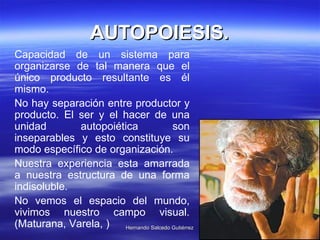 AUTOPOIESIS. Capacidad de un sistema para organizarse de tal manera que el único producto resultante es él mismo.  No hay separación entre productor y producto. El ser y el hacer de una unidad autopoiética son inseparables y esto constituye su modo específico de organización.  Nuestra experiencia esta amarrada a nuestra estructura de una forma indisoluble.  No vemos el espacio del mundo, vivimos nuestro campo visual. (Maturana, Varela, )  
