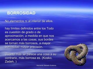 BORROSIDAD No elementos ni al interior de ellos.  hay límites definidos entre los Todo es cuestión de grado o de aproximación; a medida en que nos acercamos a las cosas, sus bordes se tornan más borrosos, a mayor borrosidad mayor precisión.  Cuanto más se parece una cosa a su contrario, más borrosa es. (Kosko, Zadeh, ) 