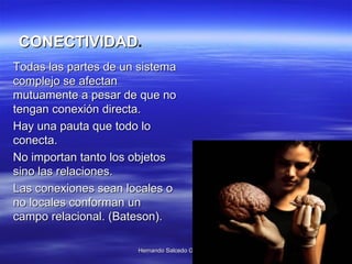 Todas las partes de un sistema complejo se afectan mutuamente a pesar de que no tengan conexión directa.  Hay una pauta que todo lo conecta. No importan tanto los objetos sino las relaciones.  Las conexiones sean locales o no locales conforman un campo relacional.   (Bateson).  CONECTIVIDAD . 