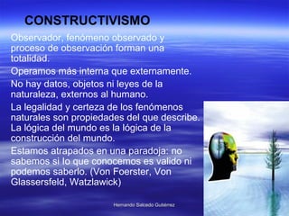 Observador, fenómeno observado y proceso de observación forman una totalidad.  Operamos más interna que externamente. No hay datos, objetos ni leyes de la naturaleza, externos al humano. La legalidad y certeza de los fenómenos naturales son propiedades del que describe. La lógica del mundo es la lógica de la construcción del mundo.  Estamos atrapados en una paradoja: no sabemos si Io que conocemos es valido ni podemos saberlo.  (Von Foerster, Von Glassersfeld, Watzlawick)  CONSTRUCTIVISMO 