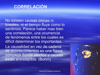 No existen causas únicas ni lineales, ni el tiempo fluye como lo sentimos. Parece haber mas bien una correlación, una ocurrencia de fenómenos entre los cuales es difícil determinar los importantes.  La causalidad en vez de cadena de acontecimientos es una figura compleja donde efectos y causas están entretejidos. (Bohm)  CORRELACIÓN 