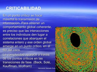 En un punto crítico se hace máxima la transmisión de información. Para obtener un comportamiento global coherente, es preciso que las interacciones entre los individuos den lugar a correlaciones que abarquen el sistema entero y ese orden global emerge en un punto crítico, en el filo del caos.  La complejidad aparece a través de los puntos críticos en las transiciones de fase.  (Back, Solé, Kauffman, Wolfram)   CRITICABILIDAD 