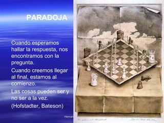 PARADOJA   Cuando esperamos hallar la respuesta, nos encontramos con la pregunta.  Cuando creemos llegar al final, estamos al comienzo.  Las cosas pueden ser y no ser a la vez.  (Hofstadter, Bateson)  