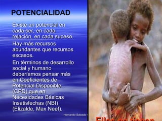Existe un potencial en cada ser, en cada relación, en cada suceso.  Hay más recursos abundantes que recursos escasos.  En términos de desarrollo social y humano deberíamos pensar más en Coeficientes de Potencial Disponible (CPD) que en Necesidades Básicas Insatisfechas (NBI) (Elizalde, Max Neef).   POTENCIALIDAD 