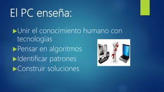 El PC enseña:
Unir el conocimiento humano con
tecnologías
Pensar en algoritmos
Identificar patrones
Construir soluciones
 