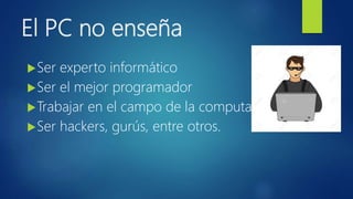 El PC no enseña
Ser experto informático
Ser el mejor programador
Trabajar en el campo de la computación
Ser hackers, gurús, entre otros.
 