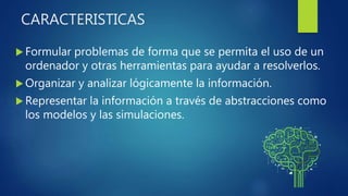 CARACTERISTICAS
 Formular problemas de forma que se permita el uso de un
ordenador y otras herramientas para ayudar a resolverlos.
 Organizar y analizar lógicamente la información.
 Representar la información a través de abstracciones como
los modelos y las simulaciones.
 