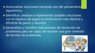  Automatizar soluciones haciendo uso del pensamiento
algorítmico.
 Identificar, analizar e implementar posibles soluciones
con el objetivo de lograr la combinación más efectiva y
eficiente de pasos y recursos.
 Generalizar y transferir este proceso de resolución de
problemas para ser capaz de resolver una gran variedad
de familias de problemas.
 