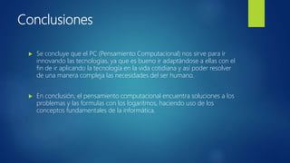 Conclusiones
 Se concluye que el PC (Pensamiento Computacional) nos sirve para ir
innovando las tecnologías, ya que es bueno ir adaptándose a ellas con el
fin de ir aplicando la tecnología en la vida cotidiana y así poder resolver
de una manera compleja las necesidades del ser humano.
 En conclusión, el pensamiento computacional encuentra soluciones a los
problemas y las formulas con los logaritmos, haciendo uso de los
conceptos fundamentales de la informática.
 