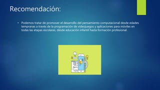 Recomendación:
• Podemos tratar de promover el desarrollo del pensamiento computacional desde edades
tempranas a través de la programación de videojuegos y aplicaciones para móviles en
todas las etapas escolares, desde educación infantil hasta formación profesional.
 