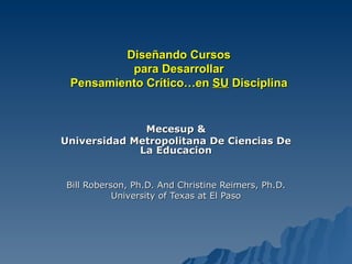 Diseñando Cursos para Desarrollar Pensamiento Crítico…en  SU  Disciplina Mecesup & Universidad Metropolitana De Ciencias De La Educacion Bill Roberson, Ph.D. And Christine Reimers, Ph.D. University of Texas at El Paso 
