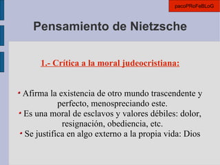 Pensamiento de Nietzsche 1.- Crítica a la moral judeocristiana: Afirma la existencia de otro mundo trascendente y perfecto, menospreciando este. Es una moral de esclavos y valores débiles: dolor, resignación, obediencia, etc. Se justifica en algo externo a la propia vida: Dios pacoPRoFeBLoG 