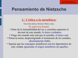 Pensamiento de Nietzsche 2.- Crítica a la metafísica: Esta crítica afecta a Sócrates, Platón y kant . Se equivoca porque: Parte de la inmutabilidad del ser y considera aparente el devenir de este mundo,  lo único verdadero. Finge otro mundo más real que el sensible,  el único real. Prima la razón, desprestigiando el testimonio de los sentidos,  absolutamente fiable. Supone que los conceptos metafísicos son los depositarios de esta verdad,  ignorando el origen metafórico de aquellos. pacoPRoFeBLoG 
