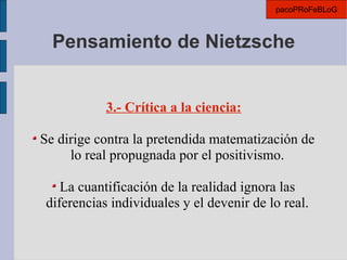 Pensamiento de Nietzsche 3.- Crítica a la ciencia: Se dirige contra la pretendida matematización de lo real propugnada por el positivismo. La cuantificación de la realidad ignora las diferencias individuales y el devenir de lo real. pacoPRoFeBLoG 