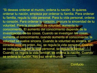 “ Si deseas ordenar el mundo, ordena tu nación. Si quieres ordenar tu nación, empieza por ordenar tu familia. Para ordenar tu familia, regula tu vida personal. Para tu vida personal, ordena tu corazón. Para ordenar tu corazón, procura la sinceridad de tu voluntad. Para la sinceridad de voluntad, aumenta tu conocimiento. El aumento del conocimiento depende de la investigación de las cosas. Cuando se investigan las cosas, aumenta el conocimiento, cuando aumenta el conocimiento, la voluntad se vuelve sincera. Cuando la voluntad es sincera, el corazón está en orden. Así, se regula la vida personal. Cuando se consigue regular la vida personal, se regula la familia. Cuando se regula la vida familiar, se ordena la nación. Cuando se ordena la nación, hay paz en el mundo.” Confucio 