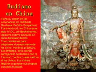 Budismo en China Tiene su origen en las enseñanzas de Siddharta Gautama, Buddha Sakyamuni. Fue introducido en China en el siglo IV DC, por Bodhidharma, vigésimo octavo patriarca en línea discipular directa. Tuvo problemas para adaptarse al pensamiento de los chino, hombres prácticos. Sin embargo, tenía ciertas semejanzas doctrinales con el Taoísmo, por las cuales caló en el los chinos. Los chinos llegaron a generar sus propias escuelas budistas. 