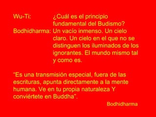 Wu-Ti:    ¿Cuál es el principio    fundamental del Budismo? Bodhidharma: Un vacío inmenso. Un cielo    claro. Un cielo en el que no se    distinguen los iluminados de los    ignorantes. El mundo mismo tal    y como es. “Es una transmisión especial, fuera de las escrituras, apunta directamente a la mente humana. Ve en tu propia naturaleza Y conviértete en Buddha”. Bodhidharma 