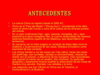 ANTECEDENTES La cultura China se registra desde el 3000 AC. China es el “País del Medio” (“Zhong Guo”), considerada entre ellos como el centro del mundo y cuna de la cultura de los diversos países del oriente. Es un país multirracial (Han, uigur, kazaras, mongoles, etc.), pero predomina la etnia mongólica Han, la cual ha desarrollado los diversos sistemas filosóficos (aparte de los tibetanos, que desarrollaron el lamaísmo). Su cercanía con la India sugiere un contacto de ideas tales como el dualismo y la permanencia de las cosas. Destaca el budismo como expresión de ese contacto. Los chinos tienden a ver las cosas con más calma, hacen las cosas con perfil bajo, son humildes, racistas (o etnocentristas). Asocian la mente con el corazón, a diferencia de los europeos, más racionalistas, que asocian la mente con el cerebro. Son intuitivos. Su particular geografía y asilamiento hicieron posible la observación de las cosas de manera muy peculiar. Ejemplo: Las cebollas y el arroz. Las religiones que han influido en China son el Taoísmo, el Confucianismo y el Budismo. 