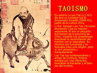 TAOISMO Es anterior a Lao-Tsé (s.V AC). Se dice su fundador fue El Emperador Amarillo (2500 AC), padre de la cultura china. Li Erh, llamado Lao Tsé (“Anciano Muchacho”) fue su máximo exponente. El era un pequeño funcionario de la provincia de Chou. Impartía sus enseñanzas buscando la reconciliación del hombre con la naturaleza. Su doctrina era humanista y no buscaba crear una religión, pero sí vivir placentera y tranquilamente. Lao Tsé fue contemporáneo y amigo de Confucio. Ambos, aunque por vías diferentes, buscaban el bienestar y el bien-ser del hombre. 