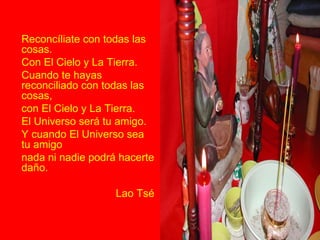 Reconcíliate con todas las cosas. Con El Cielo y La Tierra. Cuando te hayas reconciliado con todas las cosas, con El Cielo y La Tierra. El Universo será tu amigo. Y cuando El Universo sea tu amigo nada ni nadie podrá hacerte daño. Lao Tsé 