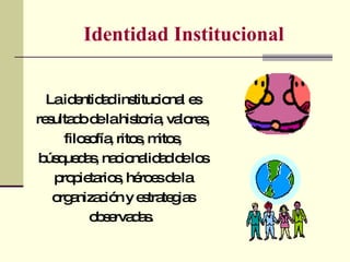 Identidad Institucional La identidad institucional es resultado de la historia, valores, filosofía, ritos, mitos, búsquedas, nacionalidad de los propietarios, héroes de la organización y estrategias observadas.  