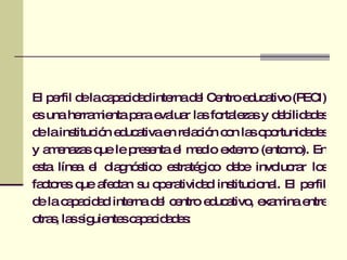 El perfil de la capacidad interna del Centro educativo (PECI) es una herramienta para evaluar las fortalezas y debilidades de la institución educativa en relación con las oportunidades y amenazas que le presenta el medio externo (entorno). En esta línea el diagnóstico estratégico debe involucrar los factores que afectan su operatividad institucional. El perfil de la capacidad interna del centro educativo, examina entre otras, las siguientes capacidades: 