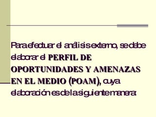 Para efectuar el análisis externo, se debe elaborar el  PERFIL DE OPORTUNIDADES Y AMENAZAS EN EL MEDIO (POAM),  cuya elaboración es de la siguiente manera: 