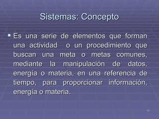 Sistemas: Concepto Es una serie de elementos que forman una actividad  o un procedimiento que buscan una meta o metas comunes, mediante la manipulación de datos, energía o materia, en una referencia de tiempo, para proporcionar información, energía o materia. 