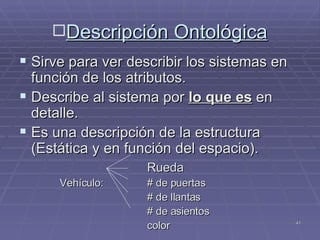 Descripción Ontológica Sirve para ver describir los sistemas en función de los atributos.  Describe al sistema por  lo que es  en detalle. Es una descripción de la estructura (Estática y en función del espacio). Rueda   Vehículo:   # de puertas # de llantas # de asientos color 