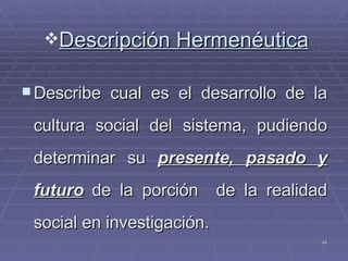Descripción Hermenéutica Describe cual es el desarrollo de la cultura social del sistema, pudiendo determinar su  presente, pasado y futuro  de la porción  de la realidad social en investigación. 