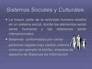 Sistemas Sociales y Culturales   La mayor parte de la actividad humana existirá en un sistema social, donde los elementos serán seres humanos y las relaciones serán interpersonales. Sistemas  conformados por varias  personas regidas bajo ciertos criterios, normas, como por ejemplo la familia, empresa de asesoría de Sistemas de Información 