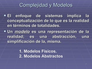 Complejidad y Modelos El enfoque de sistemas implica la conceptualización de lo que es la realidad en términos de totalidades. Un  modelo  es una representación de la realidad; es una abstracción, una simplificación de la, misma. Modelos Físicos. Modelos Abstractos 