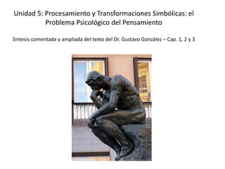 Unidad 5: Procesamiento y Transformaciones Simbólicas: el
Problema Psicológico del Pensamiento
Síntesis comentada y ampliada del texto del Dr. Gustavo González – Cap. 1, 2 y 3
 