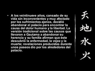 A los veintinueve años, cansado de su vida sin inconvenientes y muy afectado por los sufrimientos ajenos, decidió abandonar el palacio para encontrar la causa del dolor humano y la libertad. La versión tradicional sobre las causas que llevaron a Gautama a abandonar su herencia y su familia afirman que éste descubrió la enfermedad, la vejez y la muerte; revelaciones producidas durante unos paseos dio por los alrededores del palacio.  