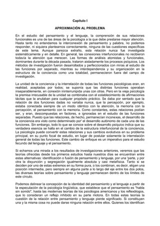 Capítulo I
APROXIMACIÓN AL PROBLEMA
En el estudio del pensamiento y el lenguaje, la comprensión de sus relaciones
funcionales es una de las áreas de la psicología a la que debe prestarse mayor atención.
Hasta tanto no entendamos la interconexión de pensamiento y palabra, no podemos
responder, ni siquiera plantearnos correctamente, ninguna de las cuestiones específicas
de este tema. Aunque parezca extraño, esta relación nunca fue investigada
sistemáticamente y en detalle. En general, las conexiones interfuncionales no recibieron
todavía la atención que merecen. Las formas de análisis atomistas y funcionales,
dominantes durante la década pasada, trataron aisladamente los procesos psíquicos. Los
métodos de investigación fueron desarrollados y perfeccionados con miras al estudio de
las funciones por separado, mientras su interdependencia y su organización en la
estructura de la conciencia como una totalidad, permanecieron fuera del campo de
investigación.
La unidad de la conciencia y la interrelación de todas las funciones psicológicas eran, en
realidad, aceptadas por todos; se suponía que las distintas funciones operaban
inseparablemente, en conexión ininterrumpida unas con otras. Pero en la vieja psicología
la premisa irrecusable de la unidad se combinaba con el establecimiento de afirmaciones
tácitas que la anulaban para cualquier propósito práctico. Se daba por sentado que la
relación de dos funciones dadas no variaba nunca, que la percepción, por ejemplo,
estaba conectada siempre de un modo idéntico con la atención, la memoria con la
percepción, el pensamiento con la memoria. Como constantes, estas relaciones podían
ser, y eran, descompuestas en factores, e ignoradas en el estudio de las funciones
separadas. Puesto que las relaciones, de hecho, permanecían inconexas, el desarrollo de
la conciencia era visto como determinado por' el desarrollo autónomo de cada una de las
funciones. Sin embargo, todo lo que se conoce sobre el desarrollo psíquico indica que su
verdadera esencia se halla en el cambio de la estructura interfuncional de la conciencia.
La psicología puede convertir estas relaciones y sus cambios evolutivos en su problema
principal, en su punto focal de estudio, en lugar de postular solamente la interrelación
general de todas las funciones. Este cambio de enfoque es un imperativo para el estudio
fecundo del lenguaje y el pensamiento.
Si echamos una mirada a los resultados de investigaciones anteriores, veremos que las
teorías ofrecidas desde los primeros estudios hasta nuestros días se encuentran entre
estas alternativas: identificación o fusión de pensamiento y lenguaje, por una 'parte, y por
otra la disyunción y segregación igualmente absoluta y casi metafísica. Tanto si se
deciden por uno de estas extremos en su forma pura, o los combinan, es decir, eligen una
posición intermedia, pero siempre en alguna parte a lo largo del eje entre los dos polos,
las diversas teorías sobre pensamiento y lenguaje permanecen dentro de los límites de
este círculo.
Podemos delinear la concepción de la identidad del pensamiento y el lenguaje a partir de
la especulación de la psicología lingüística, que establece que el pensamiento es "habla
sin sonido", hasta las modernas teorías de los psicólogos americanos y los reflexólogos,
que lo consideran un reflejo inhibido en su parte motora. En todas estas teorías la
cuestión de la relación entre pensamiento y lenguaje pierde significado. Si constituyen
una y la misma cosa no puede darse ninguna relación entre ellos. Quienes los identifican
 