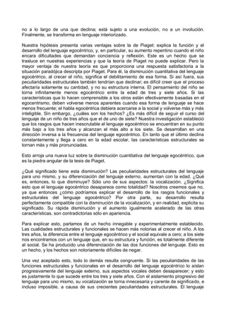 no a lo largo de una que declina; está sujeto a una evolución, no a un involución.
Finalmente, se transforma en lenguaje interiorizado.
Nuestra hipótesis presenta varias ventajas sobre la de Piaget: explica la función y el
desarrollo del lenguaje egocéntrico, y, en particular, su aumento repentino cuando el niño
encara dificultades que demandan conciencia y reflexión. Este es un hecho que se
trasluce en nuestras experiencias y que la teoría de Piaget no puede explicar. Pero la
mayor ventaja de nuestra teoría es que proporciona una respuesta satisfactoria a la
situación paradójica descripta por Piaget. Para él, la disminución cuantitativa del lenguaje
egocéntrico, al crecer el niño, significa el debilitamiento de esa forma. Si así fuera, sus
peculiaridades estructurales también tendrían que declinar; es difícil creer que el proceso
afectaría solamente su cantidad, y no su estructura interna. El pensamiento del niño se
torna infinitamente menos egocéntrico entre la edad de tres y siete años. Si las
características que lo hacen comprensible a los otros están efectivamente basadas en el
egocentrismo, deben volverse menos aparentes cuando esa forma de lenguaje se hace
menos frecuente; el habla egocéntrica debiera acercarse a la social y volverse más y más
inteligible. Sin embargo, ¿cuáles son los hechos? ¿Es más difícil de seguir el curso del
lenguaje de un niño de tres años que el de uno de siete? Nuestra investigación estableció
que los rasgos que hacen inescrutable el lenguaje egocéntrico se encuentran en su punto
más bajo a los tres años y alcanzan el más alto a los siete. Se desarrollan en una
dirección inversa a la frecuencia del lenguaje egocéntrico. En tanto que el último declina
constantemente y llega a cero en la edad escolar, las características estructurales se
tornan más y más pronunciadas.
Esto arroja una nueva luz sobre la disminución cuantitativa del lenguaje egocéntrico, que
es la piedra angular de la tesis de Piaget.
¿Qué significado tiene esta disminución? Las peculiaridades estructurales del lenguaje
para uno mismo, y su diferenciación del lenguaje externo, aumentan con la edad. ¿Qué
es, entonces, lo que disminuye? Sólo uno de sus aspectos: la vocalización. ¿Significa
esto que el lenguaje egocéntrico desaparece como totalidad? Nosotros creemos que no,
ya que entonces ¿cómo podríamos explicar el desarrollo de los rasgos funcionales y
estructurales del lenguaje egocéntrico? Por otra parte, su desarrollo resulta
perfectamente compatible con la disminución de la vocalización, y en realidad, explicita su
significado. Su rápida disminución y el aumento igualmente acelerado de las otras
características, son contradictorias sólo en apariencia.
Para explicar esto, partamos de un hecho innegable y experimentalmente establecido.
Las cualidades estructurales y funcionales se hacen más notorias al crecer el niño. A los
tres años, la diferencia entre el lenguaje egocéntrico y el social equivale a cero; a los siete
nos encontramos con un lenguaje que, en su estructura y función, es totalmente diferente
al social. Se ha producido una diferenciación de las dos funciones del lenguaje. Esto es
un hecho, y los hechos son notoriamente difíciles de negar.
Una vez aceptado esto, todo lo demás resulta congruente. Si las peculiaridades de las
funciones estructurales y funcionales en el desarrollo del lenguaje egocéntrico lo aíslan
progresivamente del lenguaje externo, sus aspectos vocales deben desaparecer; y esto
es justamente lo que sucede entre los tres y siete años. Con el aislamiento progresivo del
lenguaje para uno mismo, su vocalización se torna innecesaria y carente de significado, e
incluso imposible, a causa de sus crecientes peculiaridades estructurales. El lenguaje
 