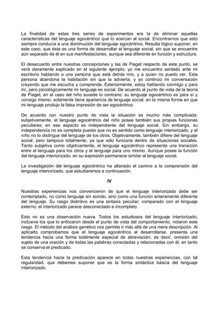 La finalidad de estas tres series de experimentos era la de eliminar aquellas
características del lenguaje egocéntrico que lo acercan al social. Encontrarnos que esto
siempre conducía a una disminución del lenguaje egocéntrico. Resulta lógico suponer, en
este caso, que ésta es una forma de desarrollar el lenguaje social, sin que se encuentre
aún separado de él en sus manifestaciones, aunque sea diferente en función y estructura.
El desacuerdo entre nuestras concepciones y las de Piaget respecto de este punto, se
verá claramente explicado en el siguiente ejemplo; yo me encuentro sentado ante mi
escritorio hablando a una persona que está detrás mío, y a quien no puedo ver. Esta
persona abandona la habitación sin que la advierta, y yo continúo mi conversación
creyendo que me escucha y comprende. Exteriormente, estoy hablando conmigo y para
mí, pero psicológicamente mi lenguaje es social. De acuerdo al punto de vista de la teoría
de Piaget, en el caso del niño sucede lo contrario: su lenguaje egocéntrico es para sí y
consigo mismo; solamente tiene apariencia de lenguaje social, en la misma forma en que
mi lenguaje produjo la falsa impresión de ser egocéntrico.
De acuerdo con nuestro punto de vista la situación es mucho más complicada:
subjetivamente, el lenguaje egocéntrico del niño posee también sus propias funciones
peculiares; en ese aspecto es independiente del lenguaje social. Sin embargo, su
independencia no es completa puesto que no es sentido como lenguaje interiorizado, y el
niño no lo distingue del lenguaje de los otros. Objetivamente, también difiere del lenguaje
social, pero tampoco totalmente, ya que sólo funciona dentro de situaciones sociales.
Tanto subjetiva como objetivamente, el lenguaje egocéntrico representa una transición
entre el lenguaje para los otros y el lenguaje para uno mismo. Aunque posee la función
del lenguaje interiorizado, en su expresión permanece similar al lenguaje social.
La investigación del lenguaje egocéntrico ha allanado el camino a la comprensión del
lenguaje interiorizado, que estudiaremos a continuación.
IV
Nuestras experiencias nos convencieron de que el lenguaje interiorizado debe ser
contemplado, no como lenguaje sin sonido, sino como una función enteramente diferente
del lenguaje. Su rasgo distintivo es una sintaxis peculiar; comparado con el lenguaje
externo, el interiorizado parece desconectado e incompleto.
Esto no es una observación nueva. Todos los estudiosos del lenguaje interiorizado,
inclusive los que lo enfocaron desde el punto de vista del comportamiento, notaron este
rasgo. El método del análisis genético nos permite ir más allá de una mera descripción. Al
aplicarlo comprobamos que el lenguaje egocéntrico al desarrollarse, presenta una
tendencia hacia una forma totalmente especial de abreviación, es decir, omisión del
sujeto de una oración y de todas las palabras conectadas y relacionadas con él, en tanto
se conserva el predicado.
Esta tendencia hacia la predicación aparece en todas nuestras experiencias, con tal
regularidad, que debemos suponer que es la forma sintáctica básica del lenguaje
interiorizado.
 