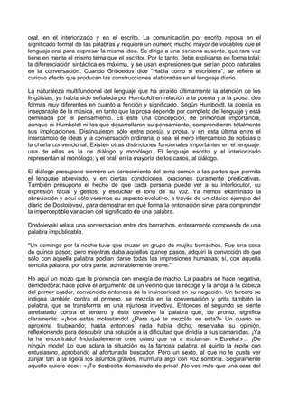 oral, en el interiorizado y en el escrito. La comunicación por escrito reposa en el
significado formal de las palabras y requiere un número mucho mayor de vocablos que el
lenguaje oral para expresar la misma idea. Se dirige a una persona ausente, que rara vez
tiene en mente el mismo tema que el escritor. Por lo tanto, debe explicarse en forma total;
la diferenciación sintáctica es máxima, y se usan expresiones que serían poco naturales
en la conversación. Cuando Griboedov dice "Habla como si escribiera", se refiere al
curioso efecto que producen las construcciones elaboradas en el lenguaje diario.
La naturaleza multifuncional del lenguaje que ha atraído últimamente la atención de los
lingüistas, ya había sido señalada por Humboldt en relación a la poesía y a la prosa: dos
formas muy diferentes en cuanto a función y significado. Según Humboldt, la poesía es
inseparable de la música, en tanto que la prosa depende por completo del lenguaje y está
dominada por el pensamiento. Es ésta una concepción, de primordial importancia,
aunque ni Humboldt ni los que desarrollaron su pensamiento, comprendieron totalmente
sus implicaciones. Distinguieron sólo entre poesía y prosa, y en esta última entre el
intercambio de ideas y la conversación ordinaria, o sea, el mero intercambio de noticias o
la charla convencional. Existen otras distinciones funcionales importantes en el lenguaje:
una de ellas es la de diálogo y monólogo. El lenguaje escrito y el interiorizado
representan al monólogo; y el oral, en la mayoría de los casos, al diálogo.
El diálogo presupone siempre un conocimiento del tema común a las partes que permita
el lenguaje abreviado, y en ciertas condiciones, oraciones puramente predicativas.
También presupone el hecho de que cada persona puede ver a su interlocutor, su
expresión facial y gestos, y escuchar el tono de su voz. Ya hemos examinado la
abreviación y aquí sólo veremos su aspecto evolutivo, a través de un clásico ejemplo del
diario de Dostoievski, para demostrar en qué forma la entonación sirve para comprender
la imperceptible variación del significado de una palabra.
Dostoievski relata una conversación entre dos borrachos, enteramente compuesta de una
palabra impublicable.
"Un domingo por la noche tuve que cruzar un grupo de mujiks borrachos. Fue una cosa
de quince pasos; pero mientras daba aquellos quince pasos, adquirí la convicción de que
sólo con aquella palabra podían darse todas las impresiones humanas; sí, con aquella
sencilla palabra, por otra parte, admirablemente breve."
He aquí un mozo que la pronuncia con energía de macho. La palabra se hace negativa,
demoledora; hace polvo el argumento de un vecino que la recoge y la arroja a la cabeza
del primer orador, convencido entonces de la insinceridad en su negación. Un tercero se
indigna también contra el primero, se mezcla en la conversación y grita también la
palabra, que se transforma en una injuriosa invectiva. Entonces el segundo se siente
arrebatado contra el tercero y éste devuelve la palabra que, de pronto, significa
claramente: «¡Nos estás molestando! ¿Para qué te mezclás en esta?» Un cuarto se
aproxima titubeando; hasta entonces nada había dicho; reservaba su opinión,
reflexionando para descubrir una solución a la dificultad que dividía a sus camaradas. ¡Ya
la ha encontrado! Indudablemente cree usted que va a exclamar: «¡Eureka!»... ¡De
ningún modo! Lo que aclara la situación es la famosa palabra; el quinto la repite con
entusiasmo, aprobando al afortunado buscador. Pero un sexto, al que no le gusta ver
zanjar tan a la ligera los asuntos graves, murmura algo con voz sombría. Seguramente
aquello quiere decir: «¡Te desbocás demasiado de prisa! ¡No ves más que una cara del
 
