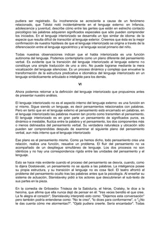 pudiera ser registrado. Su incoherencia se acrecienta a causa de un fenómeno
relacionado, que Tolstoi notó incidentalmente en el lenguaje externo: en Infancia,
adolescencia y juventud, describe cómo entre las gentes que están en estrecho contacto
psicológico las palabras adquieren significados especiales que sólo pueden comprender
los iniciados. En el lenguaje interiorizado se desarrolla un tipo similar de idioma: de la
especie que resulta difícil de transcribir al lenguaje exterior. Creemos que ésta es la mejor
confirmación de nuestra hipótesis de que el lenguaje interiorizado se origina a través de la
diferenciación entre el lenguaje egocéntrico y el lenguaje social primario del niño.
Todas nuestras observaciones indican que el habla interiorizada es una función
autónoma del lenguaje. Podemos contemplarla como un plano diferente del pensamiento
verbal. Es evidente que la transición del lenguaje interiorizado al lenguaje externo no
constituye una simple traducción de uno a otro. No puede lograrse mediante la mera
vocalización del lenguaje silencioso. Es un proceso dinámico y complejo que envuelve la
transformación de la estructura predicativa e idiomática del lenguaje interiorizado en un
lenguaje sintácticamente articulado e inteligible para los demás.
VI
Ahora podemos retornar a la definición del lenguaje interiorizado que propusimos antes
de presentar nuestro análisis.
El lenguaje interiorizado no es el aspecto interno del lenguaje externo: es una función en
sí mismo. Sigue siendo un lenguaje, es decir pensamientos relacionados con palabras.
Pero en tanto que en el lenguaje externo el pensamiento está encarnado en palabras, en
el lenguaje interiorizado las palabras mueren tan pronto como transmiten el pensamiento.
El lenguaje interiorizado es en gran parte un pensamiento de significados puros, es
dinámico e inestable, fluctúa entre la palabra y el pensamiento, los dos componentes más
o menos delineados del pensamiento verbal. Su verdadera naturaleza y ubicación sólo
pueden ser comprendidas después de examinar el siguiente plano del pensamiento
verbal, aun más interno que el lenguaje interiorizado
Ese plano es el pensamiento mismo. Como ya hemos dicho, todo pensamiento crea una
relación, realiza una función, resuelve un problema. El fluir del pensamiento no va
acompañado de un despliegue simultáneo de lenguaje. Los dos procesos no son
idénticos y no hay una correspondencia rígida entre las unidades del pensamiento y el
lenguaje.
Esto se hace más evidente cuando el proceso del pensamiento se desvía, cuando, como
lo dijera Dostoievski, un pensamiento no se ajusta a las palabras. La inteligencia posee
su propia estructura, y su transición al lenguaje no es cosa fácil. El teatro afrontó el
problema del pensamiento oculto tras las palabras antes que la psicología. Al enseñar su
sistema de actuación, Stanislavsky pidió a los actores que descubrieran el sub-texto de
sus partes en la pieza.
En la comedia de Griboedov Tristeza de la Sabiduría, el héroe, Cratsky, le dice a la
heroína, que afirma que ella nunca dejó de pensar en él: "tres veces bendito el que cree.
La fe alegra el corazón"; Stanislavsky interpretó esto como: "Dejemos esta conversación"
pero también podría entenderse como: "No te creo", "lo dices para conformarme", o "¿No
te das cuenta cómo me atormentas?". "Ojalá pudiera creerte. Sería encantador". Todas
 
