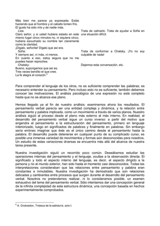 Más bien me parece ya expresada. Estás
haciendo que el hombre y el caballo tomen frío.
El gusto ha sido mío y de nadie más.
Liza:
Claro señor, y si usted hubiera estado en este
mismo lugar cinco minutos no, ni siquiera cinco,
hubiera escuchado su nombre tan claramente
como la claridad.
¡Dígalo, señorita! Dígalo que así era.
Trata de calmarlo. Trata de ayudar a Sofía en
una situación difícil.
Sofía:
Y siempre así, ni más, ni menos.
En cuanto a eso, estoy segura que no me
puedes hacer reproches.
Trata de conformar a Chatsky. ¡Yo no soy
culpable de nada!
Chatsky:
Bueno, supongamos que así es.
Tres veces bendito el que cree.
La fe alegra el corazón.6
Dejemos esta conversación, etc.
Para comprender el lenguaje de los otros, no es suficiente comprender las palabras; es
necesario entender su pensamiento. Pero incluso esto no es suficiente, también debemos
conocer las motivaciones. El análisis psicológico de una expresión no está completo
hasta que no se alcanza ese plano.
Hemos llegado ya al fin de nuestro análisis; examinemos ahora los resultados. El
pensamiento verbal parecía ser una entidad compleja y dinámica, y la relación entre
pensamiento y palabra implicada, como un movimiento a través de varios planos. Nuestro
análisis siguió al proceso desde el plano más externo al más interno. En realidad, el
desarrollo del pensamiento verbal sigue un curso inverso: a partir del motivo que
engendra el pensamiento a la estructuración del pensamiento, primero en lenguaje
interiorizado, luego en significados de palabras y finalmente en palabras. Sin embargo
sería erróneo imaginar que éste es el único camino desde el pensamiento hasta la
palabra. El desarrollo puede detenerse en cualquier punto de su complicado curso; es
posible una inmensa variedad de movimientos y formas aún desconocidas para nosotros.
Un estudio de estas variaciones diversas se encuentra más allá del alcance de nuestra
tarea presente.
Nuestra investigación siguió un recorrido poco común. Deseábamos estudiar las
operaciones internas del pensamiento y el lenguaje, ocultas a la observación directa. El
significado y todo el aspecto interno del lenguaje, es decir, el aspecto dirigido a la
persona y no al mundo exterior, han sido hasta el momento casi desconocidos. Todas las
interpretaciones consideraban que las relaciones entre pensamiento y palabra eran
constantes e inmutables. Nuestra investigación ha demostrado que son relaciones
delicadas y cambiantes entre procesos que surgen durante el desarrollo del pensamiento
verbal. Nosotros no pretendemos realizar, ni lo consideramos posible, un examen
exhaustivo del tema del pensamiento verbal. Sólo intentamos dar una concepción general
de la infinita complejidad de esta estructura dinámica, una concepción basada en hechos
experimentalmente comprobados.
6
A. Groboedov, Tristeza de la sabiduría, acto I.
 