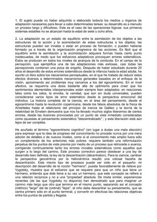 1. El sujeto puede no haber adquirido o elaborado todavía los medios u órganos de
adaptación necesarios para llevar a cabo determinadas tareas: su desarrollo es a menudo
un proceso largo y dificultoso. Este es el caso de las operaciones lógicas: sus primeros
sistemas estables no se alcanzan hasta la edad de siete u ocho años.
2. La adaptación es un estado de equilibrio entre la asimilación de los objetos a las
estructuras de la acción y la acomodación de estas estructuras a los objetos; las
estructuras pueden ser innatas o estar en proceso de formación; o pueden haberse
formado ya a través de la organización progresiva de las acciones. Es fácil que el
equilibrio entre la asimilación y la acomodación adquiera formas hasta cierto punto
inadecuadas, de modo que los esfuerzos adaptativos provoquen errores sistemáticos.
Éstos se producen en todos los niveles de jerarquía de la conducta. En el campo de la
percepción, que ejemplifica una de las adaptaciones más exitosas, casi todas las
percepciones contienen una pizca de engaño. Después de haber estudiado durante 20
años el desarrollo de estos errores sistemáticos desde la infancia hasta la edad adulta, he
escrito un libro sobre los mecanismos perceptuales, en el que he tratado de reducir estos
efectos diversos a determinados mecanismos generales basados en el enfoque de la
visión, aproximando así problemas muy cercanos a los del egocentrismo. En el nivel
afectivo, se requeriría una dosis bastante alta de optimismo para creer que los
sentimientos elementales interpersonales están siempre bien adaptados: en reacciones
tales como los celos, la envidia, la vanidad, que son sin duda universales, pueden
considerarse varios tipos de error sistemático desde la perspectiva emocional del
individuo. La historia completa de la ciencia, en el área del pensamiento, desde el
egocentrismo hasta la revolución copernicana, desde los falsos absolutos de la física de
Aristóteles hasta el relativismo del principio de inercia de Galileo y la teoría de la
relatividad de Einstein demuestra que nos ha llevado muchos siglos liberarnos de ciertos
errores, desde las ilusiones provocadas por un punto de vista inmediato consideradas
como opuestas al pensamiento sistemático "descentralizado" ; y esta liberación está aún
lejos de ser completa.
He acuñado el término "egocentrismo cognitivo" (sin lugar a dudas una mala elección)
para expresar que la idea de progreso del conocimiento no procede nunca por una mera
adición de detalles o de nuevos niveles, como si el conocimiento más amplio fuera sólo
un complemento de los anteriores más pobres: requiere también una reformulación
perpetua de los puntos de vista previos por medio de un proceso que retrocede o avanza,
corrigiendo continuamente tanto los errores iniciales sistemáticos como aquellos que
surgen a lo largo del camino. Este proceso correctivo parece obedecer a una ley de
desarrollo bien definida, la ley de la descentración (décentration). Para la ciencia, cambiar
la perspectiva geocéntrica por la heliocéntrica resultó una colosal hazaña de
descentración. Este mismo tipo de procesos puede ser visto en el pequeño: mi
descripción del desarrollo de la noción "hermano", puesta favorablemente de relieve por
Vygotsky, muestra que el esfuerzo que se requiere para que un niño que tiene un
hermano, entienda que éste tiene a su vez un hermano, que este concepto se refiere a
una relación recíproca y no a una "propiedad' absoluta. De moda similar, experiencias
recientes (de las que Vygotsky no disponía) han demostrado que para imaginar un
camino más largo que otro que termina en el mismo punto, separando así el concepto
(métrico) "largo" del de (ordinal) "lejos", el niño debe descentrar su pensamiento, que se
centra primero sólo en el punto terminal, y convertir en efectivas las relaciones objetivas
entre los puntos de partida y llegada.
 