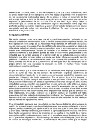 necesidades concretas, como un tipo de inteligencia pura, que busca pruebas sólo para
su propia satisfacción. Sobre este punto todos mis trabajos siguientes sobre el desarrollo
de las operaciones intelectuales aparte de la acción, y sobre el desarrollo de las
estructuras lógicas a partir de la coordinación de acciones demuestran que no se ha
separado el pensamiento de la conducta. Eso sí, me llevó algún tiempo llegar a
comprobar que las raíces de las operaciones lógicas descansaban sobre algo más
profundo que las conexiones lingüísticas y que mi primer estudio del pensamiento estaba
demasiado centrado sobre sus aspectos lingüísticos. De aquí podemos pasar a
considerar el segundo punto.
Lenguaje egocéntrico
No existe ninguna razón para creer que el egocentrismo cognitivo, señalado por un
enfoque preferencial no-consciente, o por la falta de diferenciación de puntos de vista, no
tiene aplicación en el campo de las relaciones interpersonales, en particular en aquéllas
que se expresen en el lenguaje. Para ejemplificar esto, podemos considerar un caso de la
vida adulta: todos los instructores nuevos descubren tarde o temprano que sus primeras
clases eran incomprensibles, porque se hablaban a sí mismos, es decir prestaban
atención solamente a sus propios puntos de vista. Se dan cuenta gradualmente y con
dificultad que no es fácil ubicarse en la comprensión de los estudiantes, que no saben
todavía lo que ellos conocen sobre la materia que dictan. Como un segundo ejemplo
podemos considerar el del arte de la discusión, que consiste principalmente en conocer
cómo ubicarse uno mismo en el punto de vista del otro para tratar de convencerlo en su
propio campo. Sin esta capacidad la discusión es inútil -¡y muchas veces resulta
realmente así entre los psicólogos!
Es por esta razón que al tratar de estudiar las relaciones entre lenguaje y pensamiento
desde el punto de vista de los cambios de centración cognitivos (centrations et
décentrations) he tratado de ver si existe o no un lenguaje egocéntrico especial, que
pueda ser distinguido del habla cooperativa. En mi primer libro sobre lenguaje y
pensamiento en el niño, dediqué tres capítulos a este problema. En el segundo capítulo
estudiaba conversaciones y en especial argumentos entre niños para poder dar a luz las
dificultades que experimentan para superar sus propios puntos de vista. El tercero estaba
dedicado a considerar los resultados de una pequeña experiencia que se refiere al
entendimiento mutuo de los niños al intentar explicaciones causales, el que llevé a cabo
para poder verificar mis observaciones. Para explicar estos hechos que me parecían los
más importantes, presentaba entonces en el primer capítulo un inventario del habla
espontánea del niño, tratando de distinguir los monólogos y los "monólogos colectivos" de
las comunicaciones adaptativas y abrigando la esperanza de descubrir de este modo un
tipo de medida del egocentrismo verbal.
Pero el resultado alarmante que yo no había previsto fue que todos los adversarios de la
noción del egocentrismo (¡y son legión!) eligieron para sus ataques solamente el primer
capítulo, sin reconocer ninguna significación a los otros dos, y por lo tanto, como empecé
a creer cada vez más firmemente, sin entender el significado real del concepto. Un crítico
llegó hasta considerar el número de oraciones en las cuales el niño habló de sí mismo
una medida del lenguaje egocéntrico, como si no se pudiera hablar de uno mismo de un
modo que no fuera egocéntrico. En otro ensayo excelente sobre el lenguaje (publicado en
el Manual de Psicología Infantil de L. Carmichael) D. McCarthy afirma que los largos
 