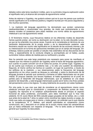 debates sobre este tema resultaron inútiles, pero no suministra ninguna explicación sobre
el significado real y el alcance del concepto de egocentrismo verbal.
Antes de retornar a Vygotsky, me gustaría aclarar qué es lo que me parece que continúa
siendo significativo en la evidencia positiva y negativa reunida por mis pocos seguidores y
mis muchos oponentes.
1. La medición del lenguaje egocéntrico ha demostrado que existen variaciones
medioambientales y situacionales muy grandes, de modo que contrariamente a mis
deseos iniciales no poseemos para estas medidas una norma válida de egocentrismo
intelectual o aun de egocentrismo verbal.
2. El fenómeno mismo, cuya frecuencia relativa en los diferentes niveles de desarrollo
hemos querido probar, así como su declinación con la edad, no ha sido discutido nunca,
ya que se ha entendido muy pocas veces. Cuando se lo consideraba en términos de una
centración distorsionante de la propia acción y de la descentración posterior, este
fenómeno resultó ser mucho más significativo en el estudio de las acciones mismas y de
su interiorización en la forma de operaciones mentales que en el campo del lenguaje. Sin
embargo, todavía puede ser posible un estudio más sistemático de las discusiones de los
niños, y especialmente de la conducta dirigida (y acompañada por el habla), pueda
suministrar índices válidos de medida para su verificación y prueba.
Nos ha parecido que este largo preámbulo era necesario para poner de manifiesto el
respeto que nos merece la posición de Vygotsky sobre el tema del lenguaje egocéntrico,
aun cuando no puedo coincidir con él en todos los puntos. En primer lugar, Vygotsky no
se da cuenta que involucra un problema real, y no sólo una cuestión de estadísticas.
Segundo, él mismo verifica los hechos en cuestión, en lugar de suprimirlos, a través de
los artificios de la medición, y sus observaciones sobre la frecuencia del lenguaje
egocéntrico en los niños cuando se bloquea su actividad, y sobre la disminución de tal
lenguaje durante el periodo que comienza a formarse el habla interiorizada son de gran
interés. Él propuso además una tercera hipótesis: el habla egocéntrica es el punto de
partida para el desarrollo del lenguaje interiorizado, que se establece en una etapa
posterior del desarrollo, y este lenguaje interiorizado puede servir tanto a los fines autistas
del pensamiento como a los lógicos. Yo estoy totalmente de acuerdo con estas hipótesis.
Por otra parte, lo que creo que dejó de considerar es el egocentrismo mismo como
obstáculo principal para la coordinación y cooperación de distintos puntos de vista.
Vygotsky me reprocha el no enfatizar suficientemente desde el principio el aspecto
funcional de estos problemas. ¡Concedido!, pero debo manifestar que lo hice más
adelante. En El Juicio Moral del Niño estudié juegos grupales (el de bolitas, etc.) y noté
que antes de la edad de 7 años no saben cómo coordinar las reglas durante un juego, de
modo que cada uno juega para sí mismo, y todos ganan, sin entender que lo que importa
es la competencia. R. F. Nielsen, que estudió actividades en cooperación (como
construcción, etc.), descubrió en el campo de la acción misma todas las características
que yo había enfatizado con respecto al lenguaje. 1
Por lo tanto existe un fenómeno
general que Vygotsky ha descuidado.
1
R. F. Nielsen, La Sociabilité chez l'Enfant, Delachaux et Niestlé.
 