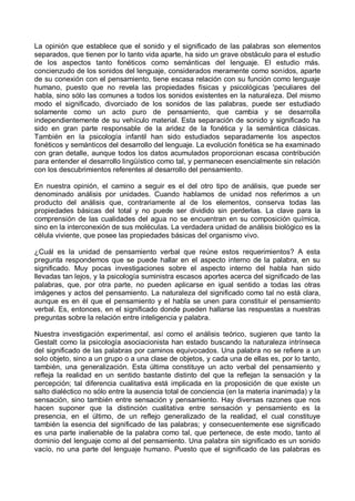 La opinión que establece que el sonido y el significado de las palabras son elementos
separados, que tienen por lo tanto vida aparte, ha sido un grave obstáculo para el estudio
de los aspectos tanto fonéticos como semánticas del lenguaje. El estudio más.
concienzudo de los sonidos del lenguaje, considerados meramente como sonidos, aparte
de su conexión con el pensamiento, tiene escasa relación con su función como lenguaje
humano, puesto que no revela las propiedades físicas y psicológicas 'peculiares del
habla, sino sólo las comunes a todos los sonidos existentes en la naturaleza. Del mismo
modo el significado, divorciado de los sonidos de las palabras, puede ser estudiado
solamente como un acto puro de pensamiento, que cambia y se desarrolla
independientemente de su vehículo material. Esta separación de sonido y significado ha
sido en gran parte responsable de la aridez de la fonética y la semántica clásicas.
También en la psicología infantil han sido estudiados separadamente los aspectos
fonéticos y semánticos del desarrollo del lenguaje. La evolución fonética se ha examinado
con gran detalle, aunque todos los datos acumulados proporcionan escasa contribución
para entender el desarrollo lingüístico como tal, y permanecen esencialmente sin relación
con los descubrimientos referentes al desarrollo del pensamiento.
En nuestra opinión, el camino a seguir es el del otro tipo de análisis, que puede ser
denominado análisis por unidades. Cuando hablamos de unidad nos referimos a un
producto del análisis que, contrariamente al de los elementos, conserva todas las
propiedades básicas del total y no puede ser dividido sin perderlas. La clave para la
comprensión de las cualidades del agua no se encuentran en su composición química,
sino en la interconexión de sus moléculas. La verdadera unidad de análisis biológico es la
célula viviente, que posee las propiedades básicas del organismo vivo.
¿Cuál es la unidad de pensamiento verbal que reúne estos requerimientos? A esta
pregunta respondemos que se puede hallar en el aspecto interno de la palabra, en su
significado. Muy pocas investigaciones sobre el aspecto interno del habla han sido
llevadas tan lejos, y la psicología suministra escasos aportes acerca del significado de las
palabras, que, por otra parte, no pueden aplicarse en igual sentido a todas las otras
imágenes y actos del pensamiento. La naturaleza del significado como tal no está clara,
aunque es en él que el pensamiento y el habla se unen para constituir el pensamiento
verbal. Es, entonces, en el significado donde pueden hallarse las respuestas a nuestras
preguntas sobre la relación entre inteligencia y palabra.
Nuestra investigación experimental, así como el análisis teórico, sugieren que tanto la
Gestalt como la psicología asociacionista han estado buscando la naturaleza intrínseca
del significado de las palabras por caminos equivocados. Una palabra no se refiere a un
solo objeto, sino a un grupo o a una clase de objetos, y cada una de ellas es, por lo tanto,
también, una generalización. Esta última constituye un acto verbal del pensamiento y
refleja la realidad en un sentido bastante distinto del que la reflejan la sensación y la
percepción; tal diferencia cualitativa está implicada en la proposición de que existe un
salto dialéctico no sólo entre la ausencia total de conciencia (en la materia inanimada) y la
sensación, sino también entre sensación y pensamiento. Hay diversas razones que nos
hacen suponer que la distinción cualitativa entre sensación y pensamiento es la
presencia, en el último, de un reflejo generalizado de la realidad, el cual constituye
también la esencia del significado de las palabras; y consecuentemente ese significado
es una parte inalienable de la palabra como tal, que pertenece, de este modo, tanto al
dominio del lenguaje como al del pensamiento. Una palabra sin significado es un sonido
vacío, no una parte del lenguaje humano. Puesto que el significado de las palabras es
 