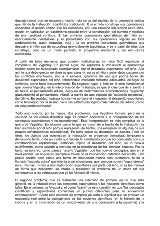 descubriremos que se encuentra mucho más cerca del espíritu de la geometría teórica
que del de la instrucción académica tradicional: 1) si el niño construye sus operaciones
espaciales al mismo tiempo que las numéricas, con una estrecha interacción entre ellas,
existe, en particular, un paralelismo notable entre la construcción del número y medidas
de una cantidad continua; 2) las primeras operaciones geométricas del niño son
esencialmente cualitativas y el paralelismo con las operaciones lógicas es total
(ordenamiento, clase, inclusión, etc.) ; 3) las primeras estructuras geométricas que
descubre el niño son de naturaleza esencialmente topológica, y es a partir de ellas que
construye, pero de un modo paralelo, la proyectiva elemental y las estructuras
euclidianas.
A partir de tales ejemplos, que pueden multiplicarse, se hace fácil responder al
comentario de Vygotsky. En primer lugar, me reprocha el considerar el aprendizaje
escolar como no relacionado esencialmente con el desarrollo espontáneo del niño. Aún
así, lo que debe quedar en claro es que, para mí, no es al niño a quien debe culparse por
los conflictos eventuales, sino a la escuela, ignorante del uso que podría hacer del
desarrollo espontáneo del niño, reforzándolo mediante métodos adecuados, en lugar de
inhibirlos, como hace frecuentemente. En segundo lugar, y éste es el error fundamental
que comete Vigotsky, en la interpretación de mi trabajo, es que él cree que de acuerdo a
mi teoría el pensamiento adulto, después de determinadas acomodaciones "suplanta"
gradualmente al pensamiento infantil, a través de una especie de "extinción mecánica",
del último. En realidad, todavía hoy se me atribuye el interpretar el desarrollo espontáneo
como tendiendo por sí mismo hacia las estructuras lógico-matemáticas del adulto ¡como
un ideal predeterminado!
Todo esto suscita, por lo menos, dos problemas, que Vygotsky formula, pero en la
solución de los cuales diferimos algo. El primero concierne a la "interpretación de los
conceptos espontáneos y no-espontáneos". Esta interpretación es más compleja de lo
que cree Vygotsky. En algunos casos lo que se transmite a través de la instrucción es
bien asimilado por el niño porque representa, de hecho, una extensión de algunas de sus
propias construcciones espontáneas. En tales casos su desarrollo se acelera. Pero en
otros, los objetos que suministran la instrucción se presentan demasiado temprano o
demasiado tarde, o de un modo que impide la asimilación porque no concuerda con sus
construcciones espontáneas, entonces impide el desarrollo del niño, se lo desvía
estérilmente, como sucede a menudo en la enseñanza de las ciencias exactas. Por lo
tanto, yo no creo, como parece hacerlo Vygotsky, que los nuevos conceptos, aun en el
nivel escolar, se adquieren siempre a través de la intervención didáctica del adulto. Esto
puede ocurrir, pero existe una forma de instrucción mucho más productiva, la de la
llamada "escuela activa" que intenta crear situaciones, que, aunque no son "espontáneas"
en sí mismas, incitan a una elaboración espontánea por parte del niño, si se las maneja
de forma que despierten su interés y presenten el problema de un modo tal que
corresponda a las estructuras que ya ha formado él mismo.
El segundo problema, que es realmente una extensión del primero, en un nivel más
general, es la relación entre los conceptos espontáneos y las nociones científicas como
tales. En el sistema de Vygotsky, el punto "clave" de esta cuestión es que "los conceptos
científicos y espontáneos comienzan en puntos diferentes pero se encuentran
eventualmente". Sobre esto estemos de completo acuerdo si significa que se produce un
encuentro real entre la sociogénesis de las nociones científicas (en la historia de la
ciencia y en la transmisión de un conocimiento de una generación a la siguiente) y la
 
