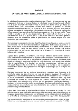Capítulo II
LA TEORÍA DE PIAGET SOBRE LENGUAJE Y PENSAMIENTO DEL NIÑO
I
La psicología le debe aportes muy importantes a Jean Piaget y no creemos que sea una
exageración decir que su obra revolucionó el estudio del pensamiento y lenguaje infantil.*
Fue él quien desarrolló el método clínico de exploración de las ideas que hasta ese
momento había sido ampliamente utilizado; fue también el primero en estudiar
sistemáticamente la percepción y la lógica en el niño. Aún más, aportó a este tema un
enfoque renovador de una amplitud y audacia poco comunes. En lugar de registrar las
deficiencias del razonamiento en la infancia comparado con el de la edad adulta, Piaget
centró su estudio en las diversas características del pensamiento en el niño, en lo que
éste tiene más que en lo que no posee. A través de estas vías de acceso positivas
demostró que las diferencias entre el pensamiento en ambas etapas eran más
cualitativas que cuantitativas.
Como otros grandes descubrimientos, el de Piaget es simple al punto de parecer evidente
por sí mismo. Ha sido también expresado en las palabras de Rousseau que cita en su
libro: el niño no es un adulto en miniatura y su mente no es la mente de un adulto en
pequeña escala. Detrás de esta verdad, para la cual Piaget proporciona pruebas
experimentales, se yergue otra idea simple, la de la evolución, que esparce una luz
brillante sobre estudios.
A pesar de su grandeza, sin embargo, sus trabajos adolecen de la dualidad común a
todos los trabajos contemporáneos de exploración en psicología. Este desdoblamiento es
concomitante de la crisis por la que pasa la psicología mientras se desarrolla como
ciencia en el exacto sentido del término. La crisis se origina en la aguda contradicción
entre la materia fáctica de la ciencia y sus premisas metodológicas y teóricas, que han
sido desde hace mucho tiempo tema de discusión en el mundo de las concepciones
materialista 'e idealista. La pugna es quizá más aguda en psicología que en cualquier otra
disciplina.
Mientras carezcamos de un sistema generalmente aceptado que. incorpore a la
psicología todos los conocimientos de que se dispone, cualquier descubrimiento
importante de la realidad nos conducirá inevitablemente a la creación de una nueva teoría
en la cual encuadrar los hechos recientemente observados. Tanto Freud como Levy-Bruhl
o Blondel han creado su propio sistema. La dualidad dominante se refleja en la
incongruencia entre las estructuras teóricas con sus resonancias metafísicas, idealistas y
las bases empíricas sobre las cuales se construyen. Cotidianamente se efectúan grandes
descubrimientos en psicología que lamentablemente se ocultan tras teorías ad hoc,
precientíficas y semimetafísicas.
Piaget trata de escapar a esta dualidad imperiosa adhiriéndose a los hechos. Evita
deliberadamente la generalización aún en su propio campo y tiene especial cuidado en no
traspasar los dominios relacionados con la lógica la teoría del conocimiento o la historia
de la filosofía. El empirismo puro le parece el único terreno seguro. Nos dice que su libro
*
Las criticas de Vygotsky desarrolladas en este capítulo están basadas en los primeros trabajos de Piaget.
Debe tenerse presente que, posteriormente, este autor reformuló sustancialmente sus teorías. (N. del E.)
 